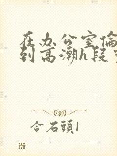 在办公室伦流澡到高潮h段灵兮