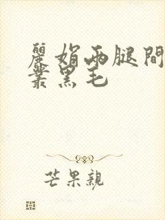 丽娟两腿间一大丛黑毛
