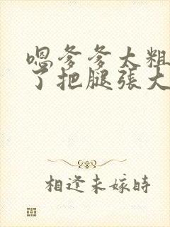 嗯爹爹太粗太长了把腿张大点