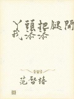 丫头把腿开大让我添添