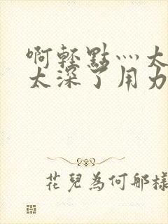 啊轻点灬太粗嗯太深了用力