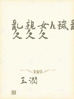 乱亲女h秽乱长久久久