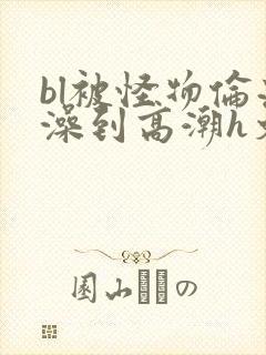 bl被怪物伦流澡到高潮h文