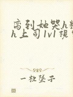 脔到她哭h粗话h上司1v1视频