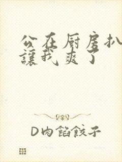 公在厨房扒开腿让我爽了