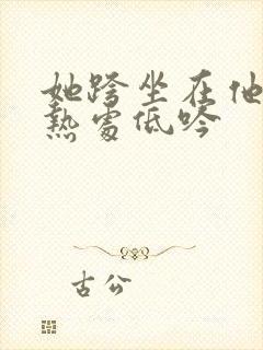 她跨坐在他的炽热处低吟