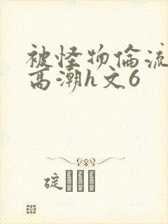 被怪物伦流澡到高潮h文6