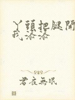 丫头把腿开大让我添添