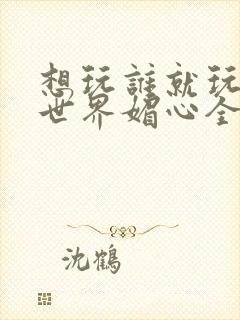 想玩谁就玩谁的世界媚心全文阅读