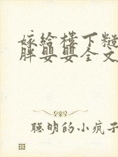 嫁给楼下糙汉后胖婴婴全文免费阅读