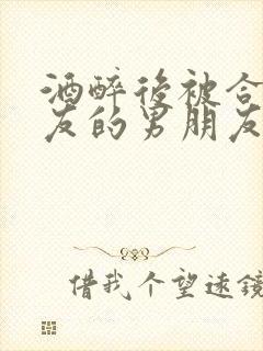 酒醉后被合租室友的男朋友睡了