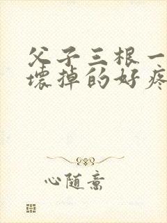 父子三根一起会坏掉的好疼