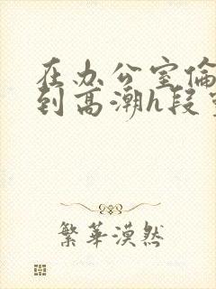 在办公室伦流澡到高潮h段灵兮