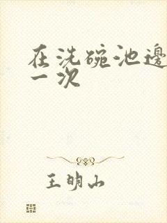 在洗碗池边要了一次