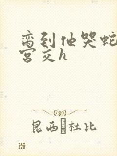 脔到他哭蛇双根宫交h