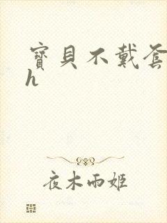 宝贝不戴套套了h