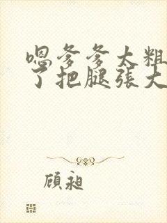 嗯爹爹太粗太长了把腿张大点