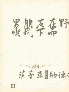 男朋友在野外猛吃我下面