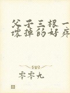 父子三根一起会坏掉的好疼