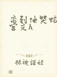 脔到他哭蛇双根宫交h