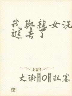 我与亲女洗澡时进去了