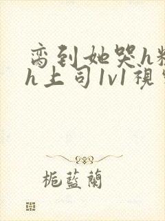 脔到她哭h粗话h上司1v1视频