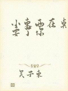 小东西在桌子上要了你