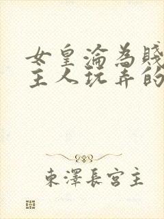 女皇沦为贱妾给主人玩弄的小说