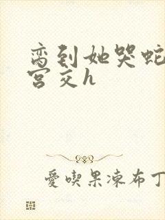 脔到她哭蛇双根宫交h