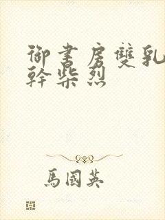 御书房双乳晃动干柴烈