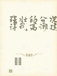 强壮的公次次弄得我高潮建国