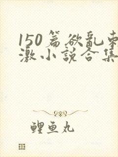 150篇欲乱刺激小说合集