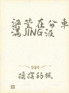 梁莹在公车被灌满JING液