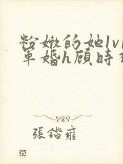 粉嫩的她1v1军婚h顾时视频