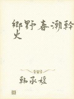 乡野春潮干柴烈火