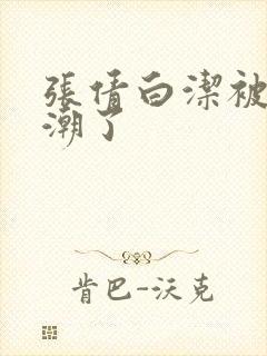 张倩白洁被弄高潮了