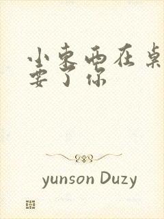 小东西在桌子上要了你