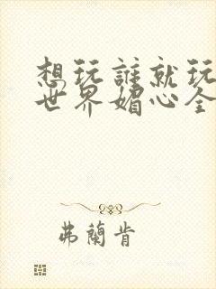 想玩谁就玩谁的世界媚心全文阅读