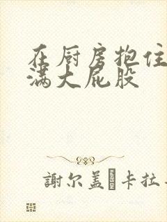 在厨房抱住岳丰满大屁股