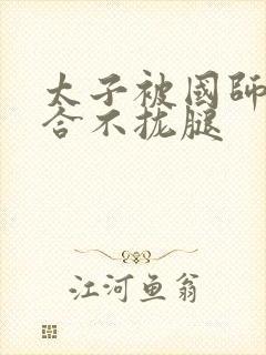 太子被国师c到合不拢腿