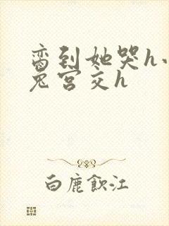 脔到她哭h小白兔宫交h