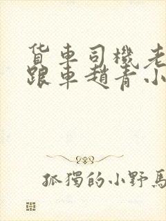 货车司机老周和跟车赵青小明