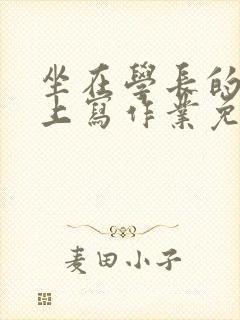 坐在学长的紫根上写作业免费阅读