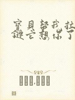 宝贝帮我拉开拉链它想你了视频