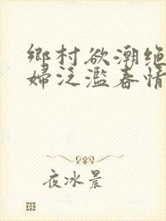 乡村欲潮绝色村妇泛滥春情