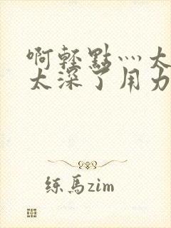 啊轻点灬太粗嗯太深了用力