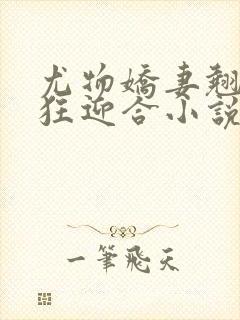 尤物娇妻翘臀疯狂迎合小说