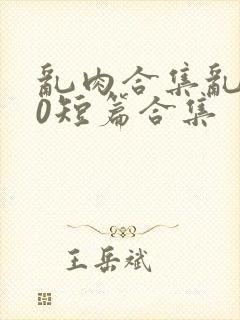 乱肉合集乱500短篇合集