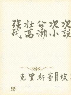 强壮公次次弄得我高潮小说