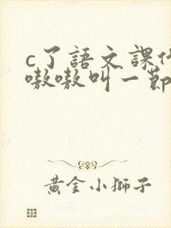 c了语文课代表嗷嗷叫一节课文